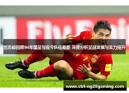 范志毅回顾94年国足与现今队伍差距 深度分析足球发展与实力提升