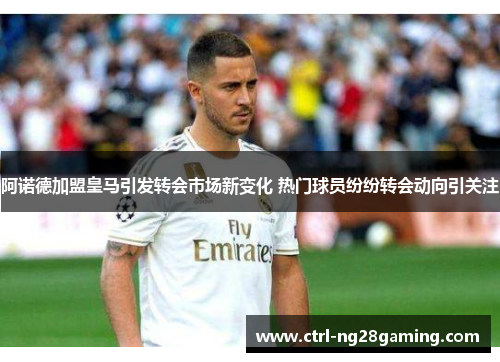 阿诺德加盟皇马引发转会市场新变化 热门球员纷纷转会动向引关注