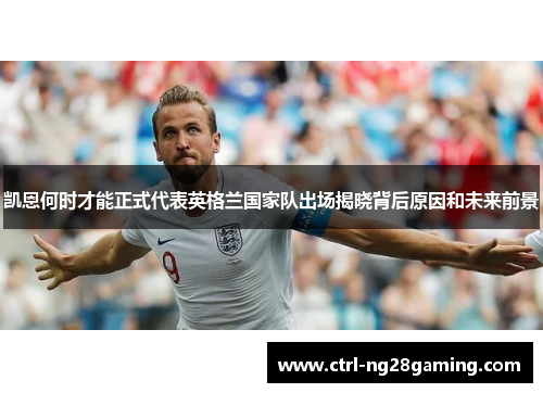 凯恩何时才能正式代表英格兰国家队出场揭晓背后原因和未来前景
