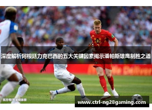 深度解析阿根廷力克巴西的五大关键因素揭示潘帕斯雄鹰制胜之道