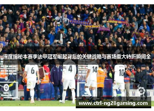 深度揭秘本赛季法甲冠军崛起背后的关键战略与赛场重大转折瞬间全