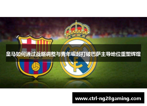 皇马如何通过战略调整与青年崛起打破巴萨主导地位重塑辉煌