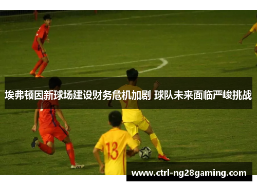 埃弗顿因新球场建设财务危机加剧 球队未来面临严峻挑战