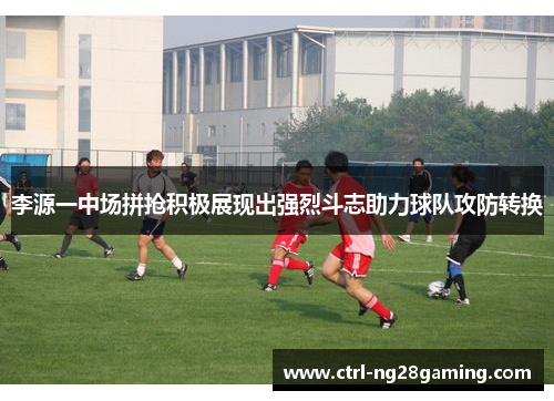 李源一中场拼抢积极展现出强烈斗志助力球队攻防转换