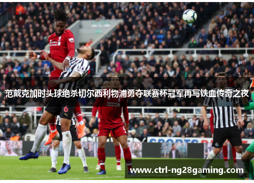 范戴克加时头球绝杀切尔西利物浦勇夺联赛杯冠军再写铁血传奇之夜